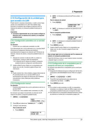 Page 212. Preparación
21Para obtener ayuda, visite http://www.panasonic.com/help
2.10 Configuración de la unidad para 
que acceda a la LAN
Puede imprimir y escanear documentos, o recibir y enviar faxes 
usando una computadora en la LAN. Para habilitar estas 
funciones, es necesario que configure la dirección de IP, la 
máscara de subred y la compuer ta predeterminada para la 
unidad.
Importante:
LConsulte al administrador de su red cuando configure la 
dirección de IP, la máscara de la subred y la compuerta...