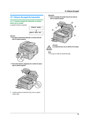 Page 7912. Atascos de papel
79
12 Atasc os  de p apel Atas cos  de  pap el
12.1 Atasco de papel de impresión
12.1.1 Cuando el papel de impresión se atasca 
dentro de la unidad
La pantalla mostrará lo siguiente.
ATASCO PAPEL
b
ABRIR TAPA SUP.
Atención:
LNo saque el documento atascado a la fuerza antes de 
abrir la cubierta superior.
LPara evitar lesiones, asegúrese de no meter las manos 
bajo la cubierta superior.
1Levante la palanca de liberación (1) y abra la cubierta 
superior (
2).
Importante:
LCierre la...