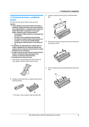 Page 91. Introducción e instalación
9Para obtener ayuda, visite http://www.panasonic.com/help
Ins tal aci ón
1.5 Cartucho de toner y unidad de 
tambor
El cartucho de toner que se incluye es para uso inicial.
Atención:
LLea las siguientes instrucciones antes de comenzar la 
instalación. Después de leerlas, abra la bolsa protectora 
de la unidad de tambor. La unidad de tambor contiene un 
tambor fotosensible. La exposición a la luz puede 
dañarlo. Después de abrir la bolsa protectora:
– No exponga la unidad de...