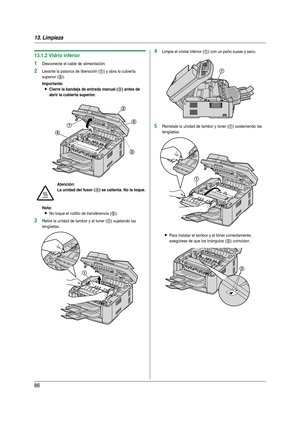 Page 8613. Limpieza
86
13.1.2 Vidrio inferior
1Desconecte el cable de alimentación.
2Levante la palanca de liberación (1) y abra la cubierta 
superior (
2).
Importante:
LCierre la bandeja de entrada manual (3) antes de 
abrir la cubierta superior.
Nota:
LNo toque el rodillo de transferencia (5).
3Retire la unidad de tambor y el toner (1) sujetando las 
lengüetas.
4Limpie el cristal inferior (1) con un paño suave y seco.
5Reinstale la unidad de tambor y toner (1) sosteniendo las 
lengüetas.
LPara instalar el...