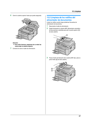 Page 8713. Limpieza
87
6Cierre la cubierta superior hasta que quede asegurada.
Atención:
LPara evitar lesiones, asegúrese de no meter las 
manos bajo la cubierta superior.
7Conecte de nuevo el cable de alimentación.
13.2 Limpieza de los rodillos del 
alimentador de documentos
Limpie los rodillos cuando tenga problemas frecuentes de 
alimentación de documentos.
1Desconecte el cable de alimentación.
2Sujete firmemente la cubier ta ADF (Alimentador automático 
de documentos) y levántela para abrir la par te...