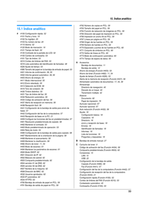 Page 9915. Índice analítico
99
15.  Índice analítico
15.1 Índice analítico
# #100 Configuración rápida: 52
#101 Fecha y hora
: 19
#102 Su logotipo
: 20
#103 Su número de fax
: 20
#110 Idioma
: 52
#120 Modo de marcación
: 16
#121 Tiempo de flash
: 52
#145 Contraste de la pantalla de LCD
: 52
#155 Cambio de contraseña
: 53
#161 Tipo de timbre
: 53
#210 Conteo de timbres del FAX
: 53
#216 Lista automática del identificador de llamadas
: 48
#226 Ajuste de tiempo
: 53
#380 Tamaño del papel en la bandeja de entrada...