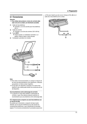 Page 112. Preparación
11
2 Pre parac ión Conex ione s y  co nfigu raci ón
2.1 Conexiones
Atención:
LPara utilizar este producto, la toma de corriente debe 
estar cerca de la unidad y ser fácilmente accesible.
Nota:
LPara evitar el mal funcionamiento, no coloque la máquina de 
fax cerca de electrodomésticos como televisores o altavoces 
que generen un intenso campo magnético.
LSi hay algún otro dispositivo conectado en la misma línea 
telefónica, esta unidad puede interferir las condiciones de red 
del...