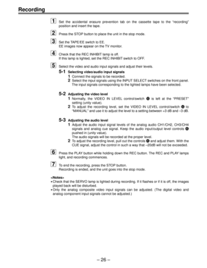Page 25Ð 26 Ð
Recording
1
Set the accidental erasure prevention tab on the cassette tape to the ÒrecordingÓ
position and insert the tape.
2Press the STOP button to place the unit in the stop mode.
3Set the TAPE/EE switch to EE.
EE images now appear on the TV monitor.
4Check that the REC INHIBIT lamp is off.
If this lamp is lighted, set the REC INHIBIT switch to OFF.
5Select the video and audio input signals and adjust their levels.
5-1Selecting video/audio input signals
1Connect the signals to be recorded....