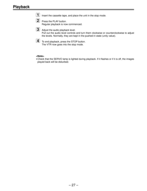 Page 26Ð 27 Ð
Playback
1
Insert the cassette tape, and place the unit in the stop mode.
2Press the PLAY button.
Regular playback is now commenced.
3Adjust the audio playback level.
Pull out the audio level controls and turn them clockwise or counterclockwise to adjust
the levels. Normally, they are kept in the pushed-in state (unity value).
4To end playback, press the STOP button.
The VTR now goes into the stop mode.

¥Check that the SERVO lamp is lighted during playback. If it flashes or if it is off, the...