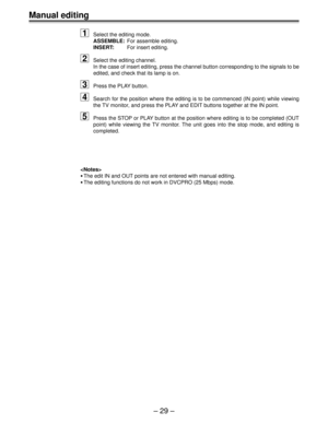 Page 28Ð 29 Ð
Manual editing
1
Select the editing mode.
ASSEMBLE:For assemble editing.
INSERT:For insert editing.
2Select the editing channel.
In the case of insert editing, press the channel button corresponding to the signals to be
edited, and check that its lamp is on.
3Press the PLAY button.
4Search for the position where the editing is to be commenced (IN point) while viewing
the TV monitor, and press the PLAY and EDIT buttons together at the IN point.
5Press the STOP or PLAY button at the position where...