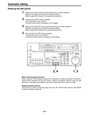 Page 33Ð 34 Ð
Automatic editing
Entering the edit points
1Search for the edit IN point by performing the jog or shuttle operation.
Establish the still picture mode at the desired position.
Refer to page 28 for details on the jog/shuttle operations.
2Press the IN and SET buttons together.
The edit IN point is now entered.
The edit IN point value now appears on the display.
3Search for the edit OUT point by performing the jog or shuttle operation.
Establish the still picture mode at the desired position.
Refer to...