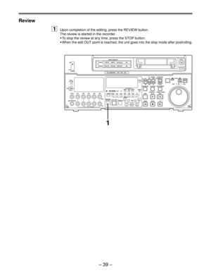 Page 38Ð 39 Ð
Review
1Upon completion of the editing, press the REVIEW button.
The review is started in the recorder.
¥To stop the review at any time, press the STOP button.
¥When the edit OUT point is reached, the unit goes into the stop mode after postrolling.
POWER ON
OFF
L
LEVEL CH4 CUE
DVCPRO
AUDIO ANALOGVIDEO Y PB PR
AES/EBU USER SETCMPST
INPUT SELECT
SDI
CH CONDITION
SCH CFSHIFT ADJ START RESET
STAND BYUB EXT EETC INT
TC   MODETAPE
LOCALREV FWD
PULL
OPEN JOGPUSHEJECT
AUTO OFF
SHTL
SLOWCONTROLREMOTE
EDIT...