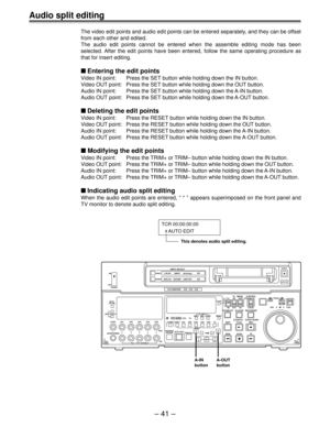 Page 40Ð 41 Ð
TCR 00:00:00:00
     AUTO EDIT
This denotes audio split editing.
Audio split editing
The video edit points and audio edit points can be entered separately, and they can be offset
from each other and edited.
The audio edit points cannot be entered when the assemble editing mode has been
selected. After the edit points have been entered, follow the same operating procedure as
that for insert editing.
nEntering the edit points
Video IN point: Press the SET button while holding down the IN button....