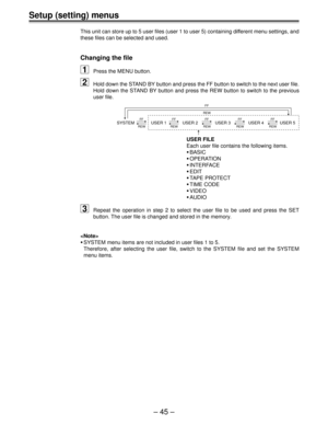 Page 44Ð 45 Ð
Setup (setting) menus
This unit can store up to 5 user files (user 1 to user 5) containing different menu settings, and
these files can be selected and used.
Changing the file
1Press the MENU button.
2Hold down the STAND BY button and press the FF button to switch to the next user file.
Hold down the STAND BY button and press the REW button to switch to the previous
user file.
SYSTEM USER 1 USER 2 USER 3 USER 4 USER 5FF
REWFF
REWFF
REWFF
REWFF
REW
FF
REW
USER FILE
Each user file contains the...