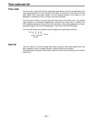 Page 60Ð 61 Ð
Time code/user bit
Time code
The time code is used when the time code signal generated by the time code generator (time
code signal generator) is to be recorded on the tape, its values are to be read by the time
code reader (time code signal reader), and the absolute position of the tape is to be
displayed in increments of hours, minutes, seconds and frames.
The time code is written in the sub-code area (data area) of the helical track. This enables
insert editing to be conducted independently...