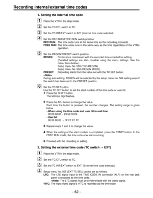 Page 61Ð 62 Ð
Recording internal/external time codes
1. Setting the internal time code
1Place the VTR in the stop mode.
2Set the TC/CTL switch to TC.
3Set the TC INT/EXT switch to INT. (Internal time code selected)
4Set the REC RUN/FREE RUN switch position.
REC RUN:The time code runs at the same time as the recording proceeds.
FREE RUN:The time code runs in the same way as the time regardless of the VTRÕs
operation.
5Set the REGEN/PRESET switch position.
REGEN:Continuity is maintained with the recorded time...