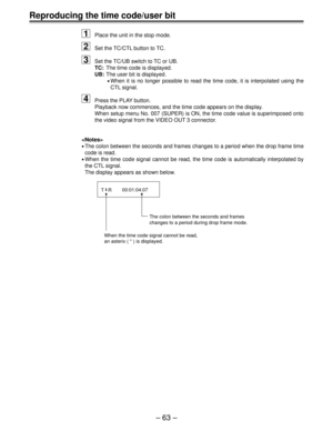 Page 62Ð 63 Ð
Reproducing the time code/user bit
1
Place the unit in the stop mode.
2Set the TC/CTL button to TC.
3Set the TC/UB switch to TC or UB.
TC:The time code is displayed.
UB:The user bit is displayed.
¥When it is no longer possible to read the time code, it is interpolated using the
CTL signal.
4Press the PLAY button.
Playback now commences, and the time code appears on the display.
When setup menu No. 007 (SUPER) is ON, the time code value is superimposed onto
the video signal from the VIDEO OUT 3...