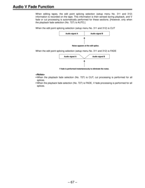Page 66Ð 67 Ð
Audio V Fade Function
When editing tapes, the edit point splicing selection (setup menu No. 311 and 312)
information is recorded on the tape. This information is then sensed during playback, and V
fade or cut processing is automatically performed for these sections. [However, only when
the playback fade selection (No. 727) is AUTO.]
When the edit point splicing selection (setup menu No. 311 and 312) is CUT
Audio signal A
Noise appears at the edit splice.Audio signal B
When the edit point splicing...