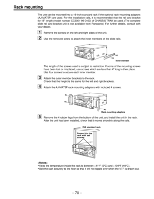 Page 69Ð 70 Ð
Rack mounting
The unit can be mounted into a 19-inch standard rack if the optional rack-mounting adaptors
(AJ-MA75P) are used. For the installation rails, it is recommended that the rail and bracket
for 18 length (model number CC3001-99-0400) of CHASSIS TRAK be used. (The complete
slide rail and bracket unit is not available from Panasonic) For further details, consult with
your dealer.
1Remove the screws on the left and right sides of the unit.
2Use the removed screw to attach the inner members...