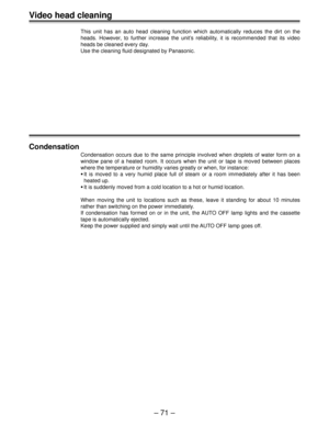 Page 70Ð 71 Ð
Video head cleaning
This unit has an auto head cleaning function which automatically reduces the dirt on the
heads. However, to further increase the unitÕs reliability, it is recommended that its video
heads be cleaned every day.
Use the cleaning fluid designated by Panasonic.
Condensation
Condensation occurs due to the same principle involved when droplets of water form on a
window pane of a heated room. It occurs when the unit or tape is moved between places
where the temperature or humidity...