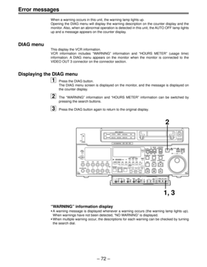 Page 71Ð 72 Ð
Error messages
When a warning occurs in this unit, the warning lamp lights up.
Opening the DIAG menu will display the warning description on the counter display and the
monitor. Also, when an abnormal operation is detected in this unit, the AUTO OFF lamp lights
up and a message appears on the counter display.
DIAG menu
This display the VCR information.
VCR information includes ÒWARNINGÓ information and ÒHOURS METERÓ (usage time)
information. A DIAG menu appears on the monitor when the monitor is...