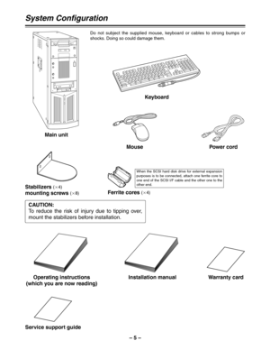 Page 5– 5 –
System Configuration
Main unitKeyboard
Mouse Power cord
Operating instructions
(which you are now reading)Warranty card
Stabilizers (a
4)
mounting screws (a
8)
Installation manual
CAUTION:
To reduce the risk of injury due to tipping over,
mount the stabilizers before installation.
Service support guide
Do not subject the supplied mouse, keyboard or cables to strong bumps or
shocks. Doing so could damage them.
Ferrite cores (a
4)
When the SCSI hard disk drive for external expansion
purposes is to be...