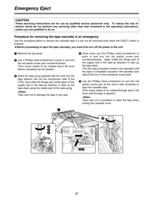 Page 3737
Emergency Eject
2
3
4
34 1
5 Procedure for removing the tape manually in an emergency
Use the procedure below to remove the cassette tape if it can not be removed even when the EJECT button is
pressed.
OBefore proceeding to eject the tape manually, you must first turn off the power to the unit.
1
Remove the top panel.
2
Use a Phillips head screwdriver to push in and turn
the red plastic screw part counterclockwise.  
(This screw needs to be rotated about 30 turns
before unloading can be started.)
3...