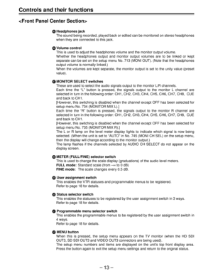 Page 13– 13 –
Controls and their functions

] ]] ]
]Headphones jack
The sound being recorded, played back or edited can be monitored on stereo headphones
when they are connected to this jack.
^ ^^ ^
^Volume control
This is used to adjust the headphones volume and the monitor output volume.
Whether the headphones output and monitor output volumes are to be linked or kept
separate can be set on the setup menu No. 713 (MONI OUT). (Note that the headphones
output volume is normally linked.)
When the volumes are...