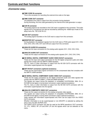 Page 16– 16 –
Controls and their functions

5TIME CODE IN connector
This is the connector for recording the external time code on the tape.
6TIME CODE OUT connector
The playback time code is output from this connector during playback.
During recording, the time code generated by the internal time code generator is output.
7CUE IN connector
The analog signal to be recorded on the CUE track is supplied to this connector. The audio
signals from a microphone can also be recorded by selecting the –60dB input mode on...