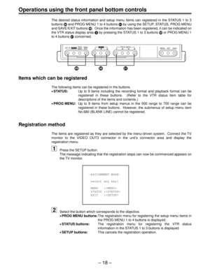 Page 18– 18 –
Operations using the front panel bottom controls
The desired status information and setup menu items can registered in the STATUS 1 to 3
buttons b and PROG MENU 1 to 4 buttons c by using the SETUP, STATUS, PROG MENU
and SAVE/EXIT buttons a.  Once the information has been registered, it can be indicated on
the VTR status display area 3 by pressing the STATUS 1 to 3 buttons b or PROG MENU 1
to 4 buttons c concerned.
Items which can be registered
The following items can be registered in the buttons....