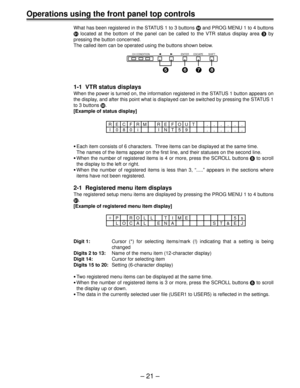 Page 21– 21 –
Operations using the front panel top controls
What has been registered in the STATUS 1 to 3 buttons b and PROG MENU 1 to 4 buttons
c located at the bottom of the panel can be called to the VTR status display area 3 by
pressing the button concerned.
The called item can be operated using the buttons shown below.
1-1  VTR status displays
When the power is turned on, the information registered in the STATUS 1 button appears on
the display, and after this point what is displayed can be switched by...