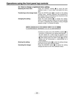 Page 22– 22 –
Operations using the front panel top controls
2-2  How to change a registered menu setting
Selecting the menu item:Press the SCROLL buttons 5 to move the item
selection cursor (¢) up or down, and select the menu
item.
Transferring to the change mode:Press the ENTER button 6 to transfer to the setting
change mode.  Whether operation has transferred to
the change mode is confirmed by the movement of the
item selection marker to digit 14.
Changing the setting:Press the scroll buttons 5 to change the...