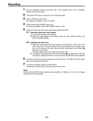 Page 30– 30 –
Recording
1Set the accidental erasure prevention tab on the cassette tape to the “recording”
position and insert the tape.
2Press the STOP button to place the unit in the stop mode.
3Set the TAPE/EE switch to EE.
EE images now appear on the TV monitor.
4Check that the REC INHIBIT lamp is off.
If this lamp is lighted, set the REC INHIBIT switch to OFF.
5Select the video and audio input signals and adjust their levels.
5-1Selecting video/audio input signals
1Connect the signals to be recorded....