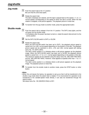 Page 32– 32 –
Jog/shuttle
Jog mode
1Push the search dial to the “in” position.
Be sure that the JOG lamp lights.
2Rotate the search dial.
The dial’s clickstops are cleared, and the tape is played back at the speed (–1× to +1×
normal speed) corresponding to the speed at which the dial is turned. When the dial
rotation is stopped, a still picture appears. The playback picture is noise-free.
3To transfer from the jog mode to another mode, press the appropriate button.
Shuttle mode
1Push the search dial to release...