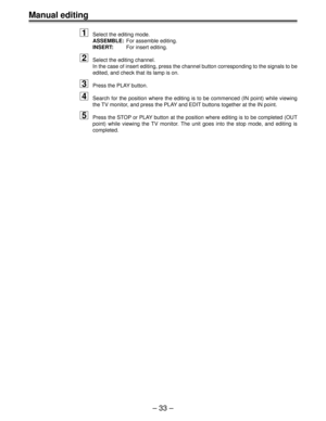 Page 33– 33 –
Manual editing
1Select the editing mode.
ASSEMBLE:For assemble editing.
INSERT:For insert editing.
2Select the editing channel.
In the case of insert editing, press the channel button corresponding to the signals to be
edited, and check that its lamp is on.
3Press the PLAY button.
4Search for the position where the editing is to be commenced (IN point) while viewing
the TV monitor, and press the PLAY and EDIT buttons together at the IN point.
5Press the STOP or PLAY button at the position where...