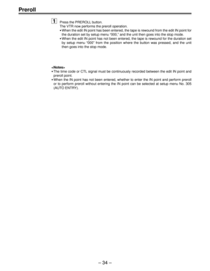 Page 34– 34 –
Preroll
1Press the PREROLL button.
The VTR now performs the preroll operation.
•When the edit IN point has been entered, the tape is rewound from the edit IN point for
the duration set by setup menu “000,” and the unit then goes into the stop mode.
•When the edit IN point has not been entered, the tape is rewound for the duration set
by setup menu “000” from the position where the button was pressed, and the unit
then goes into the stop mode.

•The time code or CTL signal must be continuously...