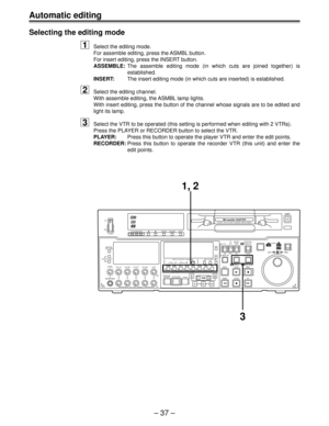 Page 37– 37 –
Selecting the editing mode
1Select the editing mode.
For assemble editing, press the ASMBL button.
For insert editing, press the INSERT button.
ASSEMBLE:The assemble editing mode (in which cuts are joined together) is
established.
INSERT:The insert editing mode (in which cuts are inserted) is established.
2Select the editing channel.
With assemble editing, the ASMBL lamp lights.
With insert editing, press the button of the channel whose signals are to be edited and
light its lamp.
3Select the VTR...