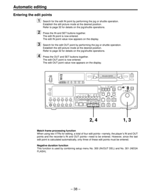 Page 38– 38 –
Automatic editing
Entering the edit points
1Search for the edit IN point by performing the jog or shuttle operation.
Establish the still picture mode at the desired position.
Refer to page 32 for details on the jog/shuttle operations.
2Press the IN and SET buttons together.
The edit IN point is now entered.
The edit IN point value now appears on the display.
3Search for the edit OUT point by performing the jog or shuttle operation.
Establish the still picture mode at the desired position.
Refer to...