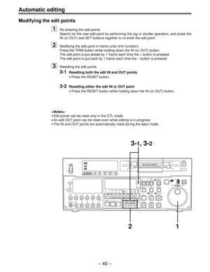 Page 40– 40 –
Automatic editing
Modifying the edit points
1Re-entering the edit points
Search for the new edit point by performing the jog or shuttle operation, and press the
IN (or OUT) and SET buttons together to re-enter the edit point.
2Modifying the edit point in frame units (trim function)
Press the TRIM button while holding down the IN (or OUT) button.
The edit point is put ahead by 1 frame each time the + button is pressed.
The edit point is put back by 1 frame each time the – button is pressed....