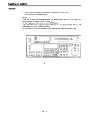Page 41– 41 –
Preview
1After the edit points have been entered, press the PREVIEW button.
Normal preview is now performed.

•If the edit IN point has not been entered, the position where the PREVIEW button was
pressed will be entered at the edit IN point.
•To stop the preview at any time, press the STOP button.
•If the PREVIEW button is pressed again while preview is in progress after the IN point,
preview will start again from the beginning.
•When the edit OUT point is reached, the unit automatically goes into...