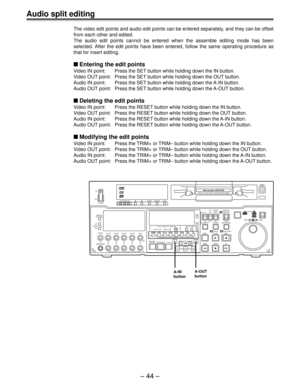 Page 44– 44 –
Audio split editing
The video edit points and audio edit points can be entered separately, and they can be offset
from each other and edited.
The audio edit points cannot be entered when the assemble editing mode has been
selected. After the edit points have been entered, follow the same operating procedure as
that for insert editing.
Entering the edit points
Video IN point: Press the SET button while holding down the IN button.
Video OUT point: Press the SET button while holding down the OUT...