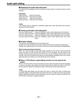 Page 45– 45 –
Audio split editing
Displaying the audio split edit points
The edit points are displayed on the front panel as shown below. (The figure shows an audio
IN point.)
Operations
Video IN point: Press the IN button.
Video OUT point: Press the OUT button.
Audio IN point: Press the A-IN button.
Audio OUT point: Press the A-OUT button.

If the editing mode is switched to assemble editing after audio edit points have entered,
these points will be deleted.
Cueing up the tape to the edit points
Cue-up to...