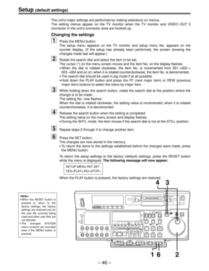 Page 46– 46 –
Setup (default settings)
The unit’s major settings are performed by making selections on menus.
The setting menus appear on the TV monitor when the TV monitor and VIDEO OUT 3
connector in the unit’s connector area are hooked up.
Changing the settings
1Press the MENU button.
The setup menu appears on the TV monitor and setup menu No. appears on the
counter display. (If the setup has already been performed, the screen showing the
changes made last will appear.)
2Rotate the search dial and select the...