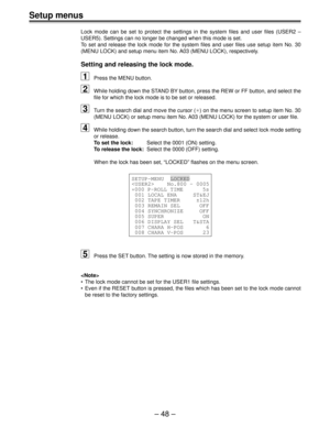 Page 48– 48 –
Setup menus
Lock mode can be set to protect the settings in the system files and user files (USER2 –
USER5). Settings can no longer be changed when this mode is set.
To set and release the lock mode for the system files and user files use setup item No. 30
(MENU LOCK) and setup menu item No. A03 (MENU LOCK), respectively.
Setting and releasing the lock mode.
1Press the MENU button.
2While holding down the STAND BY button, press the REW or FF button, and select the
file for which the lock mode is...