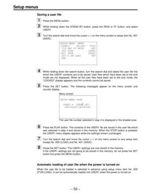 Page 50– 50 –
Setup menus
Saving a user file
1Press the MENU button.
2While holding down the STAND BY button, press the REW or FF button, and select
USER1.
3Turn the search dial and move the cursor (¢) on the menu screen to setup item No. A01
(SAVE).
SETUP-MENU  MENU
    NO.A00 - 0000
 759 REC PT MUTE     OFF
 A00 LOAD          USER2
¢A01 SAVE          USER2
 A02 P.ON LOAD       OFF
 END
4While holding down the search button, turn the search dial and select the user file into
which the USER1 contents are to be...