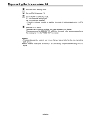 Page 80– 80 –
Reproducing the time code/user bit
1Place the unit in the stop mode.
2Set the TC/CTL button to TC.
3Set the TC/UB switch to TC or UB.
TC:The time code is displayed.
UB:The user bit is displayed.
•When it is no longer possible to read the time code, it is interpolated using the CTL
signal.
4Press the PLAY button.
Playback now commences, and the time code appears on the display.
When setup menu No. 005 (SUPER) is ON, the time code value is superimposed onto
the video signal from the VIDEO OUT3...