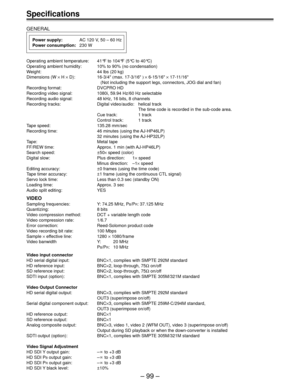 Page 99– 99 –
Specifications
GENERAL
Power supply:AC 120 V, 50 – 60 Hz
Power consumption:230 W
Operating ambient temperature: 41°F to 104°F (5°C to 40°C)
Operating ambient humidity: 10% to 90% (no condensation)
Weight: 44 lbs (20 kg)
Dimensions (W × H × D): 16-3/4" (max. 17-3/16" ) × 6-15/16" × 17-11/16"
  (Not including the support legs, connectors, JOG dial and fan)
Recording format: DVCPRO HD
Recording video signal: 1080i, 59.94 Hz/60 Hz selectable
Recording audio signal: 48 kHz, 16 bits, 8...