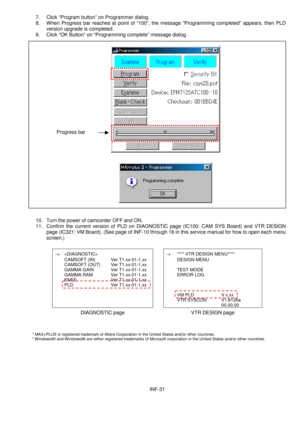 Page 33INF-31 7. Click “Program button” on Programmer dialog.
8. When Progress bar reaches at point of “100”, the message “Programming completed” appears, then PLD
version upgrade is completed.
9. Click “OK Button” on “Programming complete” message dialog.
10. Turn the power of camcorder OFF and ON.
11. Confirm the current version of PLD on DIAGNOSTIC page (IC100: CAM SYS Board) and VTR DESIGN
page (IC321: VM Board). (See page of INF-10 through 16 in this service manual for how to open each menu
screen.)
®...