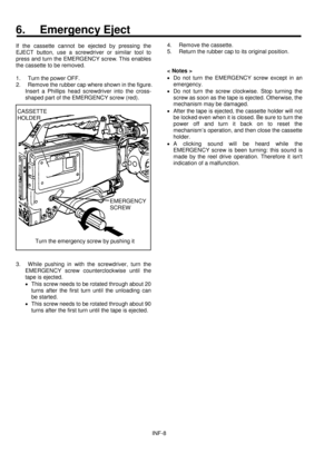 Page 10INF-8
6. Emergency Eject
If the cassette cannot be ejected by pressing the
EJECT button, use a screwdriver or similar tool to
press and turn the EMERGENCY screw. This enables
the cassette to be removed.
1.  Turn the power OFF.
2.  Remove the rubber cap where shown in the figure.
Insert a Phillips head screwdriver into the cross-
shaped part of the EMERGENCY screw (red).
3.  While pushing in with the screwdriver, turn the
EMERGENCY screw counterclockwise until the
tape is ejected.
·This screw needs to be...