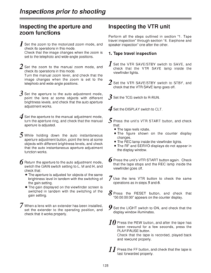 Page 128128
Inspections prior to shooting
Inspecting the aperture and
zoom functionsInspecting the VTR unit
1Set the zoom to the motorized zoom mode, and
check its operations in this mode.
Check that the image changes when the zoom is
set to the telephoto and wide-angle positions.
1. Tape travel inspection
1Set the VTR SAVE/STBY switch to SAVE, and
check that the VTR SAVE lamp inside the
viewfinder lights.
2Set the VTR SAVE/STBY switch to STBY, and
check that the VTR SAVE lamp goes off.
3Set the TCG switch to...
