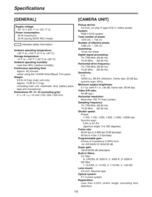 Page 130130
Specifications
[GENERAL]
Supply voltage:
DC 12 V (DC 11 V—DC 17 V)
Power consumption:
39 W (maximum)
33 W (during SAVE REC mode)
Ambient operating temperature:
+32°F to +104°F (0°C to +40°C)
Storage temperature:
–4°F to +140°F (–20°C to +60°C)
Ambient operating humidity:
Less than 85% (relative humidity)
Continuous operating time:
Approx. 62 minutes
(when using the 14/40W Anton/Bauer Trim pack)
Weight:
9.9 lb (4.5 kg) (main unit only)
Approx. 15.84 lb (7.2 kg) 
(including main unit, viewfinder, lens,...