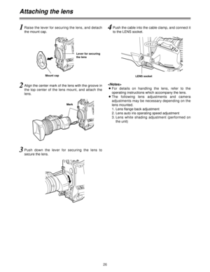 Page 2626
Attaching the lens
1Raise the lever for securing the lens, and detach
the mount cap.
2Align the center mark of the lens with the groove in
the top center of the lens mount, and attach the
lens.
3Push down the lever for securing the lens to
secure the lens.
4Push the cable into the cable clamp, and connect it
to the LENS socket.

OFor details on handling the lens, refer to the
operating instructions which accompany the lens.
OThe following lens adjustments and camera
adjustments may be necessary...
