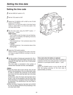 Page 6363
Setting the time code
1Set the DISPLAY switch to TC.
2Set the TCG switch to SET.
3Switch the TC MODE to DF or NDF on the TC/UB
screen of VTR MENU.
Select DF to run the time code in the drop frame
mode or select NDF to run the time code in the
non-drop frame mode.
4Set the time code using the SHIFT button, “+”
button and “–” button.
SHIFT button:
This is used to start the digit to be set flashing.
Each time it is pressed, the flashing moves by
one digit to the right.
“+” button:
This increments by 1...