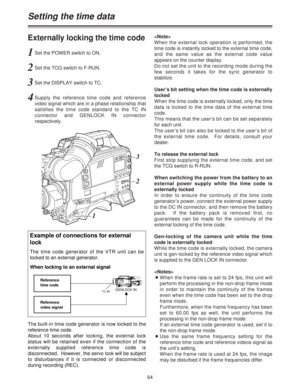 Page 6464
Externally locking the time code
1Set the POWER switch to ON.
2Set the TCG switch to F-RUN.
3Set the DISPLAY switch to TC.
4Supply the reference time code and reference
video signal which are in a phase relationship that
satisfies the time code standard to the TC IN
connector and GENLOCK IN connector
respectively.
When the external lock operation is performed, the
time code is instantly locked to the external time code,
and the same value as the external code value
appears on the counter display.
Do...
